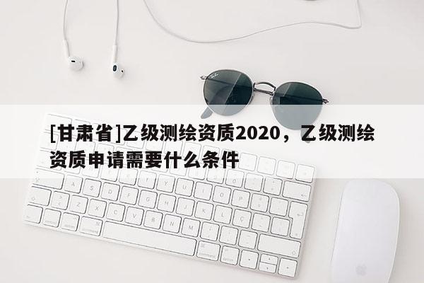 [甘肅省]乙級測繪資質2020，乙級測繪資質申請需要什么條件