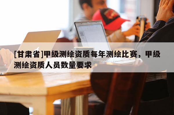 [甘肅省]甲級測繪資質每年測繪比賽，甲級測繪資質人員數量要求