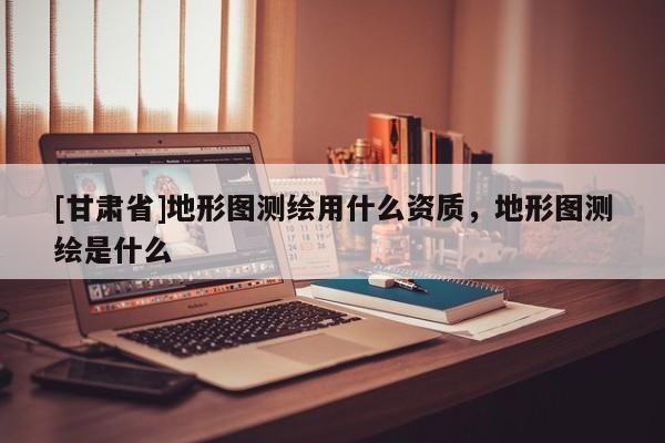 [甘肅省]地形圖測繪用什么資質，地形圖測繪是什么