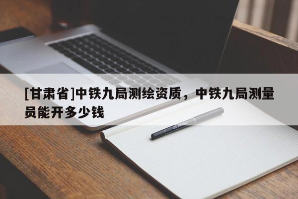 [甘肅省]中鐵九局測繪資質，中鐵九局測量員能開多少錢