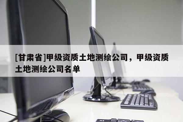 [甘肅省]甲級資質土地測繪公司，甲級資質土地測繪公司名單