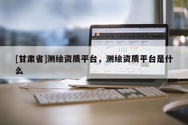 [甘肅省]測繪資質平臺，測繪資質平臺是什么