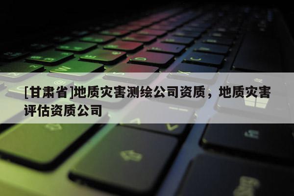 [甘肅省]地質災害測繪公司資質，地質災害評估資質公司