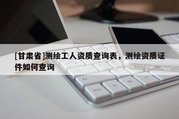 [甘肅省]測繪工人資質查詢表，測繪資質證件如何查詢