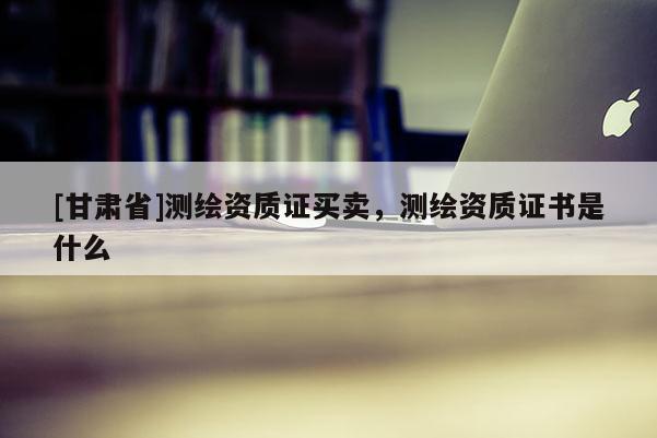 [甘肅省]測繪資質證買賣，測繪資質證書是什么