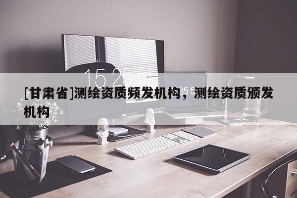 [甘肅省]測繪資質頻發機構，測繪資質頒發機構