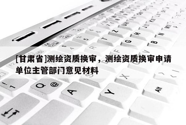 [甘肅省]測繪資質換審，測繪資質換審申請單位主管部門意見材料