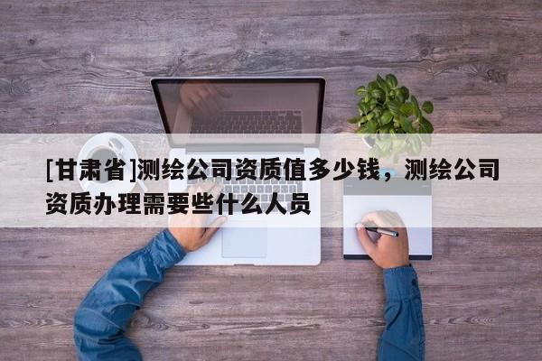 [甘肅省]測繪公司資質值多少錢，測繪公司資質辦理需要些什么人員