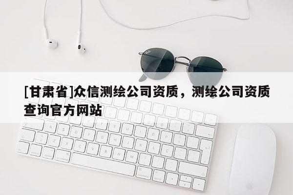 [甘肅省]眾信測繪公司資質，測繪公司資質查詢官方網站