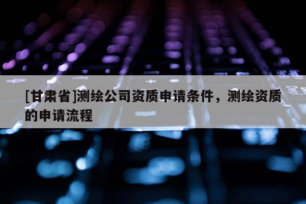[甘肅省]測繪公司資質申請條件，測繪資質的申請流程