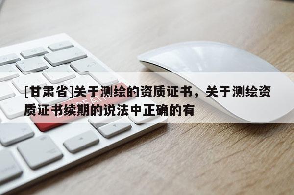 [甘肅省]關于測繪的資質證書，關于測繪資質證書續期的說法中正確的有
