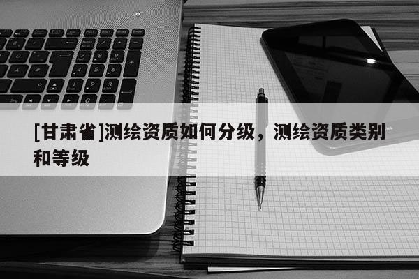 [甘肅省]測繪資質如何分級，測繪資質類別和等級