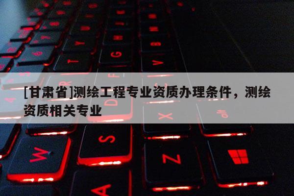[甘肅省]測繪工程專業資質辦理條件，測繪資質相關專業