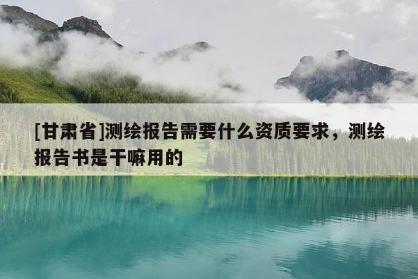 [甘肅省]測繪報(bào)告需要什么資質(zhì)要求，測繪報(bào)告書是干嘛用的