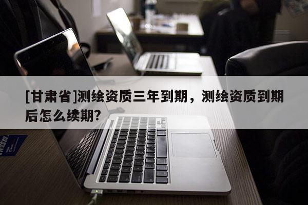 [甘肅省]測繪資質(zhì)三年到期，測繪資質(zhì)到期后怎么續(xù)期?