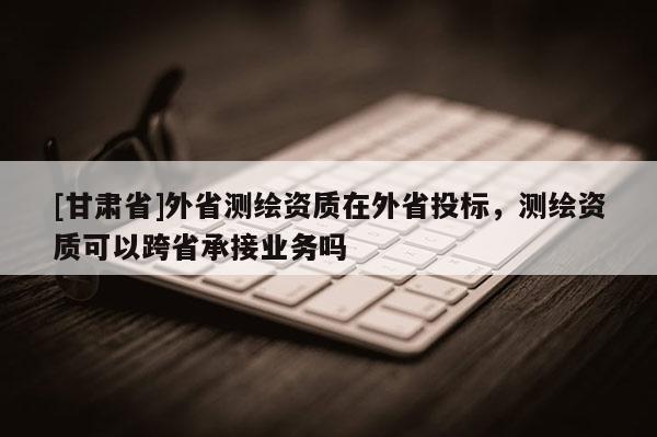 [甘肅省]外省測繪資質在外省投標，測繪資質可以跨省承接業務嗎
