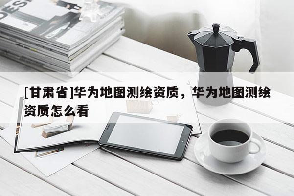 [甘肅省]華為地圖測繪資質，華為地圖測繪資質怎么看