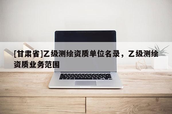 [甘肅省]乙級測繪資質(zhì)單位名錄，乙級測繪資質(zhì)業(yè)務范圍