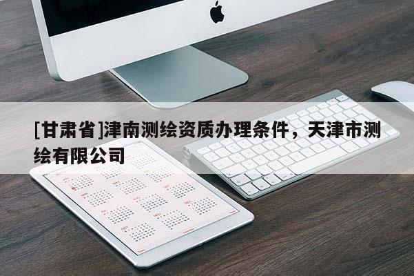 [甘肅省]津南測繪資質(zhì)辦理條件，天津市測繪有限公司