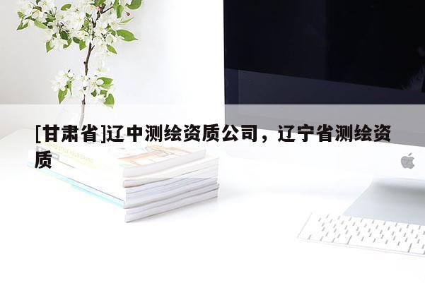 [甘肅省]遼中測繪資質(zhì)公司，遼寧省測繪資質(zhì)