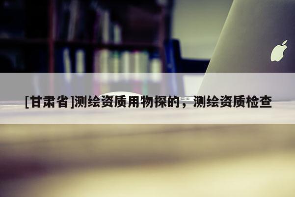 [甘肅省]測繪資質用物探的，測繪資質檢查