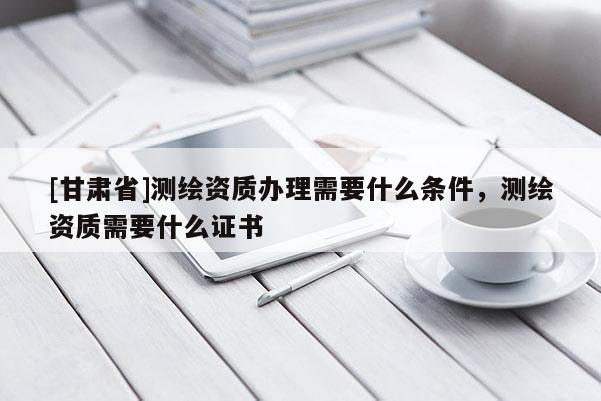 [甘肅省]測繪資質辦理需要什么條件，測繪資質需要什么證書