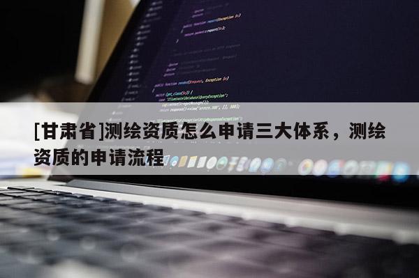 [甘肅省]測(cè)繪資質(zhì)怎么申請(qǐng)三大體系，測(cè)繪資質(zhì)的申請(qǐng)流程