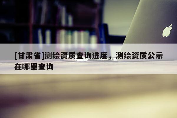 [甘肅省]測(cè)繪資質(zhì)查詢進(jìn)度，測(cè)繪資質(zhì)公示在哪里查詢