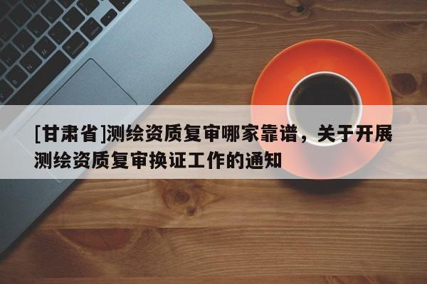 [甘肅省]測(cè)繪資質(zhì)復(fù)審哪家靠譜，關(guān)于開展測(cè)繪資質(zhì)復(fù)審換證工作的通知