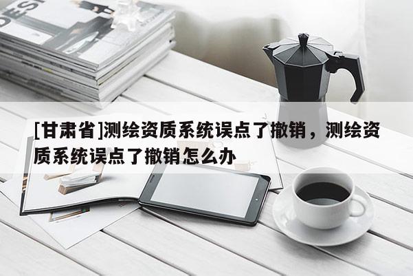 [甘肅省]測(cè)繪資質(zhì)系統(tǒng)誤點(diǎn)了撤銷，測(cè)繪資質(zhì)系統(tǒng)誤點(diǎn)了撤銷怎么辦