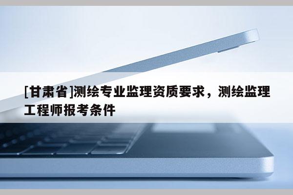 [甘肅省]測繪專業監理資質要求，測繪監理工程師報考條件