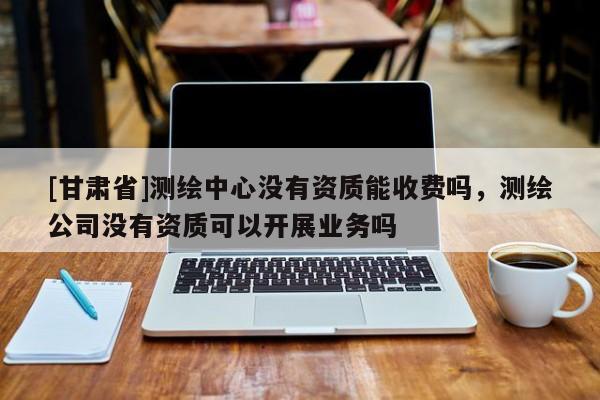 [甘肅省]測繪中心沒有資質能收費嗎，測繪公司沒有資質可以開展業務嗎