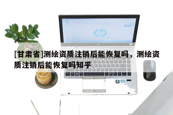 [甘肅省]測繪資質注銷后能恢復嗎，測繪資質注銷后能恢復嗎知乎