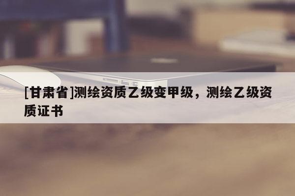 [甘肅省]測繪資質乙級變甲級，測繪乙級資質證書