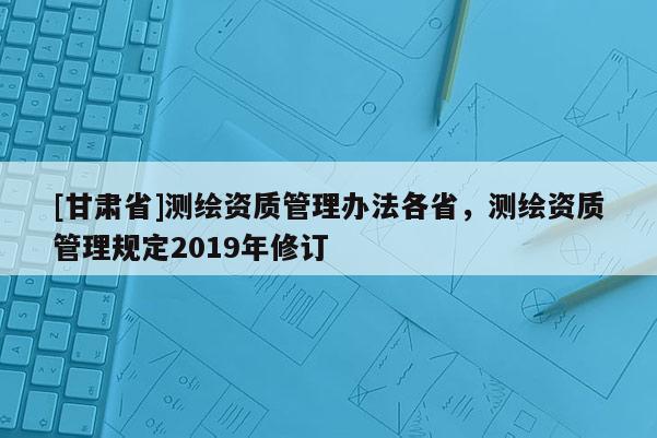 [甘肅省]測繪資質管理辦法各省，測繪資質管理規定2019年修訂