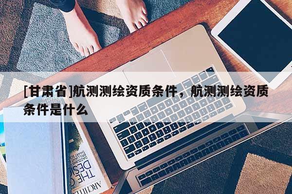 [甘肅省]航測測繪資質條件，航測測繪資質條件是什么