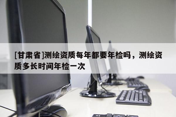 [甘肅省]測繪資質每年都要年檢嗎，測繪資質多長時間年檢一次