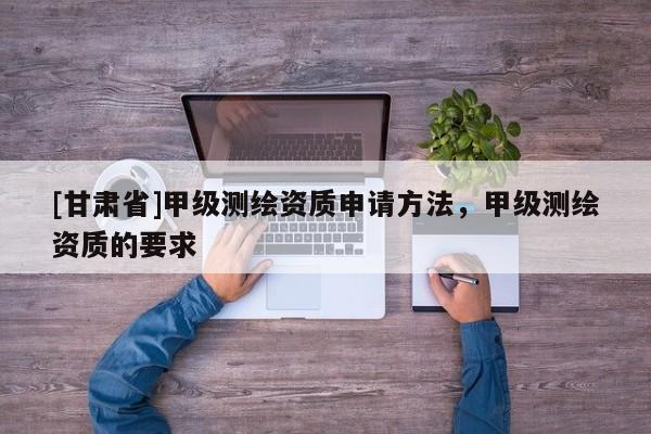 [甘肅省]甲級測繪資質申請方法，甲級測繪資質的要求