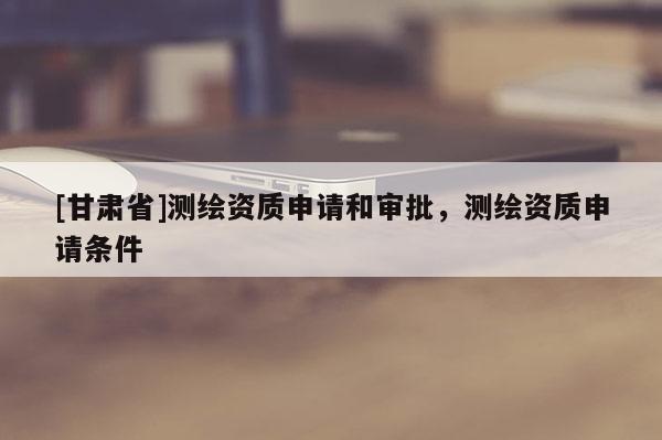 [甘肅省]測繪資質申請和審批，測繪資質申請條件