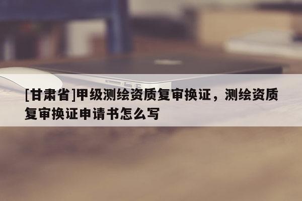 [甘肅省]甲級測繪資質復審換證，測繪資質復審換證申請書怎么寫