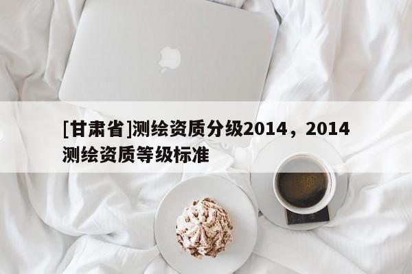 [甘肅省]測繪資質分級2014，2014測繪資質等級標準