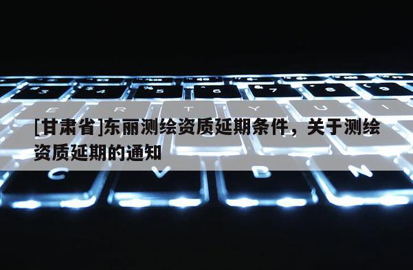 [甘肅省]東麗測繪資質延期條件，關于測繪資質延期的通知
