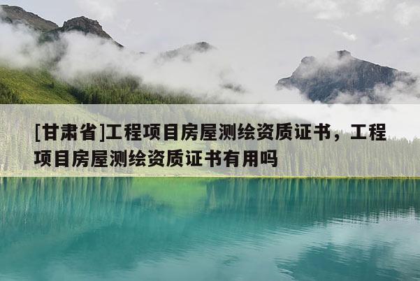 [甘肅省]工程項目房屋測繪資質證書，工程項目房屋測繪資質證書有用嗎