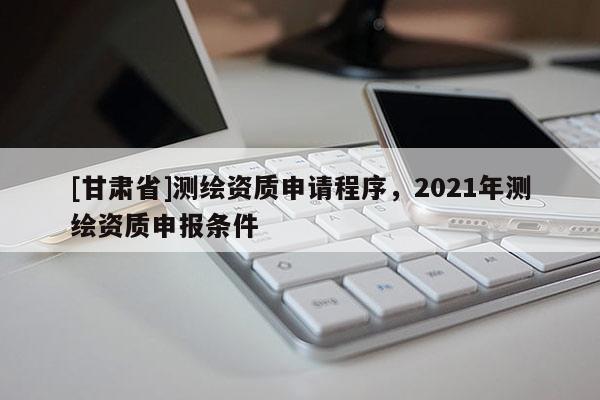 [甘肅省]測繪資質申請程序，2021年測繪資質申報條件