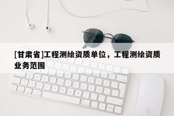 [甘肅省]工程測繪資質單位，工程測繪資質業務范圍