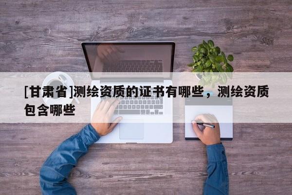 [甘肅省]測繪資質的證書有哪些，測繪資質包含哪些