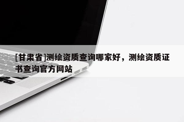 [甘肅省]測繪資質查詢哪家好，測繪資質證書查詢官方網站