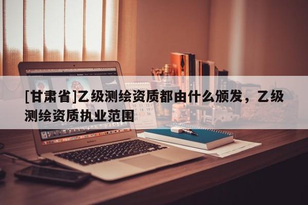 [甘肅省]乙級測繪資質都由什么頒發，乙級測繪資質執業范圍