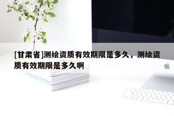 [甘肅省]測繪資質有效期限是多久，測繪資質有效期限是多久啊