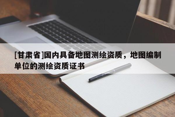 [甘肅省]國內具備地圖測繪資質，地圖編制單位的測繪資質證書
